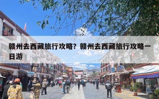 赣州去西藏旅行攻略？赣州去西藏旅行攻略一日游