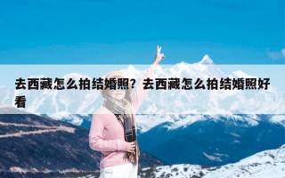 去西藏怎么拍结婚照？去西藏怎么拍结婚照好看