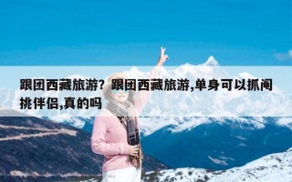 跟团西藏旅游？跟团西藏旅游,单身可以抓阄挑伴侣,真的吗