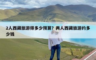 2人西藏旅游得多少预算？两人西藏旅游约多少钱