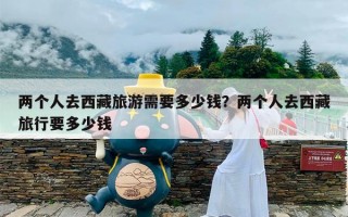 两个人去西藏旅游需要多少钱？两个人去西藏旅行要多少钱