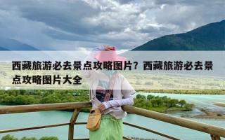 西藏旅游必去景点攻略图片？西藏旅游必去景点攻略图片大全