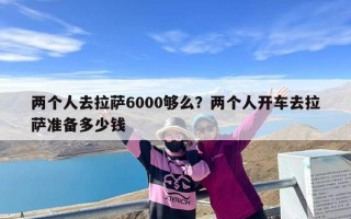 两个人去拉萨6000够么？两个人开车去拉萨准备多少钱