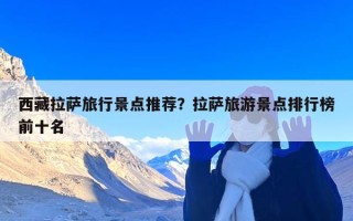 西藏拉萨旅行景点推荐？拉萨旅游景点排行榜前十名