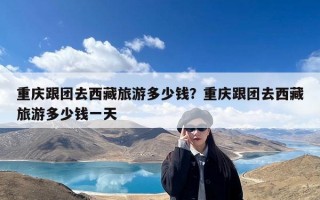 重庆跟团去西藏旅游多少钱？重庆跟团去西藏旅游多少钱一天