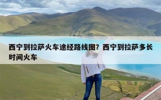 西宁到拉萨火车途经路线图？西宁到拉萨多长时间火车