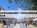 拉萨游玩攻略路线图片？拉萨游玩攻略路线图片欣赏