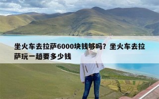 坐火车去拉萨6000块钱够吗？坐火车去拉萨玩一趟要多少钱