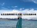 北京去西藏需要什么手续？北京去西藏攻略