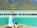 孩子多大可以去西藏？孩子多大可以去西藏玩