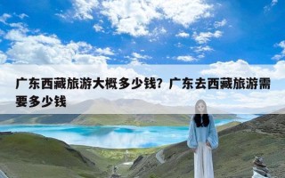 广东西藏旅游大概多少钱？广东去西藏旅游需要多少钱