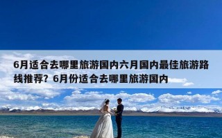 6月适合去哪里旅游国内六月国内最佳旅游路线推荐？6月份适合去哪里旅游国内