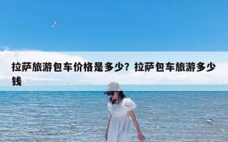 拉萨旅游包车价格是多少？拉萨包车旅游多少钱