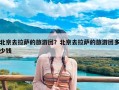 北京去拉萨的旅游团？北京去拉萨的旅游团多少钱