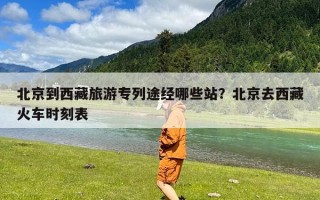 北京到西藏旅游专列途经哪些站？北京去西藏火车时刻表