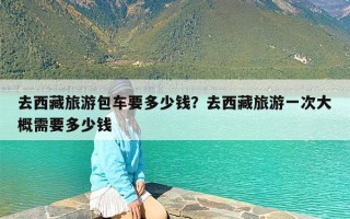 去西藏旅游包车要多少钱？去西藏旅游一次大概需要多少钱