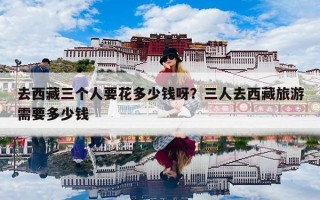 去西藏三个人要花多少钱呀？三人去西藏旅游需要多少钱