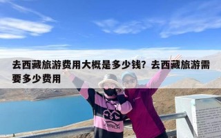 去西藏旅游费用大概是多少钱？去西藏旅游需要多少费用