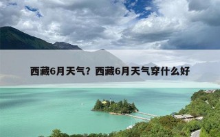 西藏6月天气？西藏6月天气穿什么好