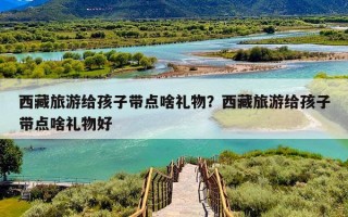 西藏旅游给孩子带点啥礼物？西藏旅游给孩子带点啥礼物好