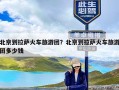 北京到拉萨火车旅游团？北京到拉萨火车旅游团多少钱