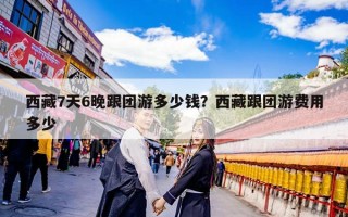 西藏7天6晚跟团游多少钱？西藏跟团游费用多少