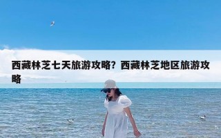 西藏林芝七天旅游攻略？西藏林芝地区旅游攻略