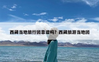 西藏当地旅行团靠谱吗？西藏旅游当地团