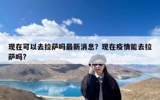 现在可以去拉萨吗最新消息？现在疫情能去拉萨吗?