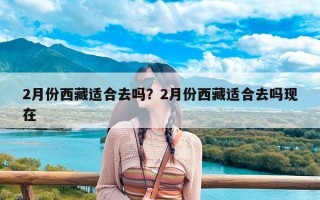 2月份西藏适合去吗？2月份西藏适合去吗现在