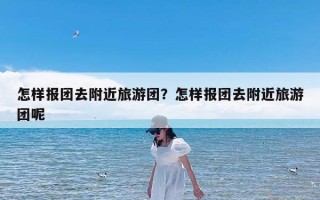 怎样报团去附近旅游团？怎样报团去附近旅游团呢