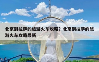 北京到拉萨的旅游火车攻略？北京到拉萨的旅游火车攻略最新