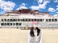 北京去西藏6天5晚旅游消费线路？北京去西藏大概多少费用