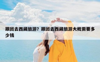 跟团去西藏旅游？跟团去西藏旅游大概需要多少钱