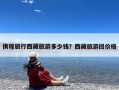 携程旅行西藏旅游多少钱？西藏旅游团价格