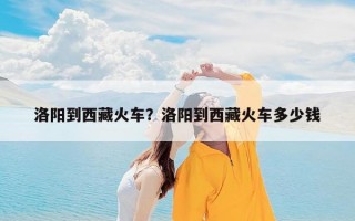 洛阳到西藏火车？洛阳到西藏火车多少钱