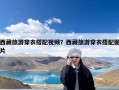 西藏旅游穿衣搭配视频？西藏旅游穿衣搭配图片