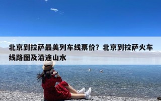 北京到拉萨最美列车线票价？北京到拉萨火车线路图及沿途山水