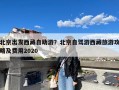 北京出发西藏自助游？北京自驾游西藏旅游攻略及费用2020