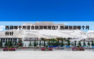 西藏哪个月适合旅游呢现在？西藏旅游哪个月份好