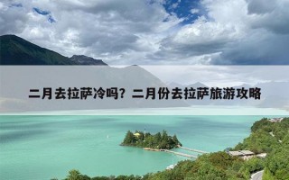 二月去拉萨冷吗？二月份去拉萨旅游攻略