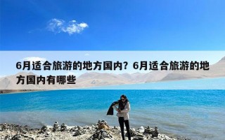 6月适合旅游的地方国内？6月适合旅游的地方国内有哪些