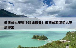 去西藏火车哪个路线最美？去西藏旅游坐火车到哪里