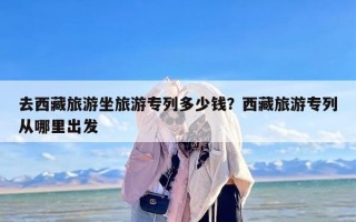 去西藏旅游坐旅游专列多少钱？西藏旅游专列从哪里出发