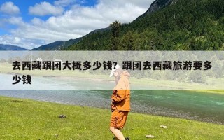 去西藏跟团大概多少钱？跟团去西藏旅游要多少钱