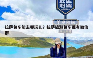 拉萨包车能去哪玩儿？拉萨旅游包车谁有微信群