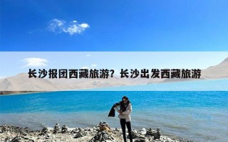 长沙报团西藏旅游？长沙出发西藏旅游