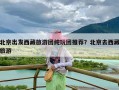 北京出发西藏旅游团纯玩团推荐？北京去西藏旅游