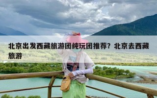 北京出发西藏旅游团纯玩团推荐？北京去西藏旅游