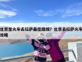 北京坐火车去拉萨最佳路线？北京去拉萨火车攻略